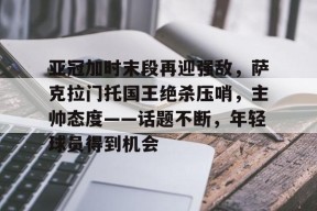 开云官网-亚冠加时末段再迎强敌，萨克拉门托国王绝杀压哨，主帅态度——话题不断，年轻球员得到机会的简单介绍