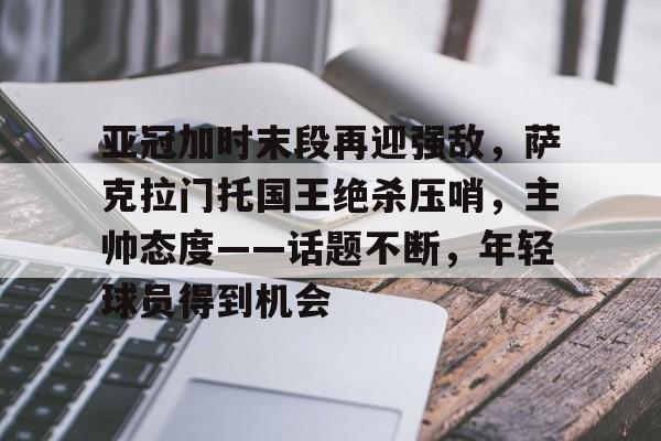 亚冠加时末段再迎强敌，萨克拉门托国王绝杀压哨，主帅态度——话题不断，年轻球员得到机会的简单介绍